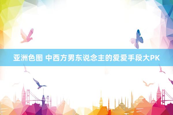 亚洲色图 中西方男东说念主的爱爱手段大PK