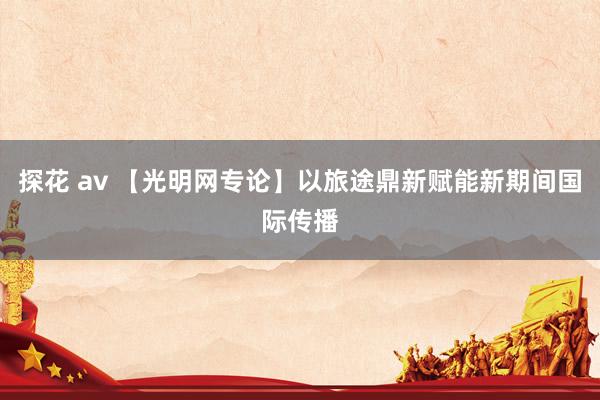 探花 av 【光明网专论】以旅途鼎新赋能新期间国际传播