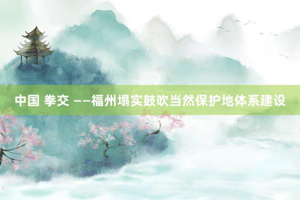 中国 拳交 ——福州塌实鼓吹当然保护地体系建设