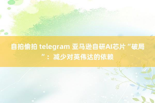自拍偷拍 telegram 亚马逊自研AI芯片“破局”：减少对英伟达的依赖