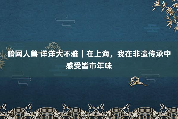 暗网人兽 洋洋大不雅｜在上海，我在非遗传承中感受皆市年味