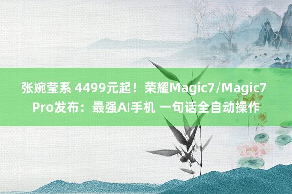 张婉莹系 4499元起！荣耀Magic7/Magic7 Pro发布：最强AI手机 一句话全自动操作