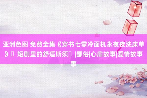 亚洲色图 免费全集《穿书七零冷面机永夜夜洗床单》‌短剧里的舒适斯须‌|鄙俗|心扉故事|爱情故事