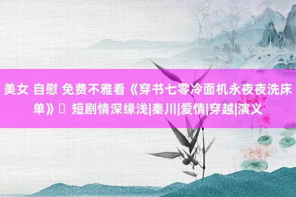 美女 自慰 免费不雅看《穿书七零冷面机永夜夜洗床单》‌短剧情深缘浅|秦川|爱情|穿越|演义