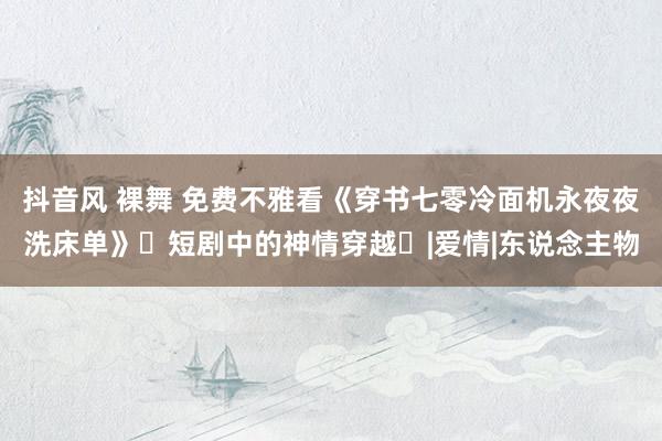抖音风 裸舞 免费不雅看《穿书七零冷面机永夜夜洗床单》‌短剧中的神情穿越‌|爱情|东说念主物