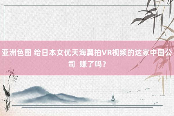 亚洲色图 给日本女优天海翼拍VR视频的这家中国公司  赚了吗？