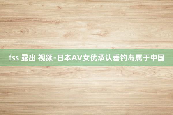 fss 露出 视频-日本AV女优承认垂钓岛属于中国