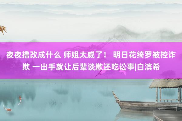 夜夜撸改成什么 师姐太威了！ 明日花绮罗被控诈欺 一出手就让后辈谈歉还吃讼事|白滨希