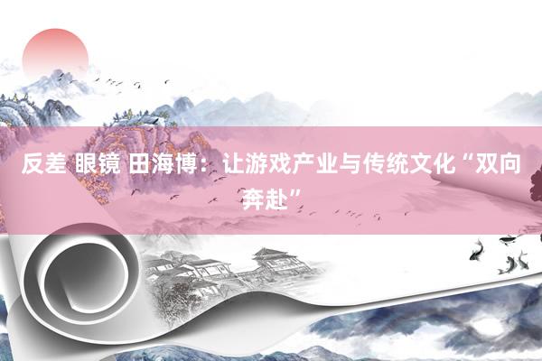 反差 眼镜 田海博：让游戏产业与传统文化“双向奔赴”