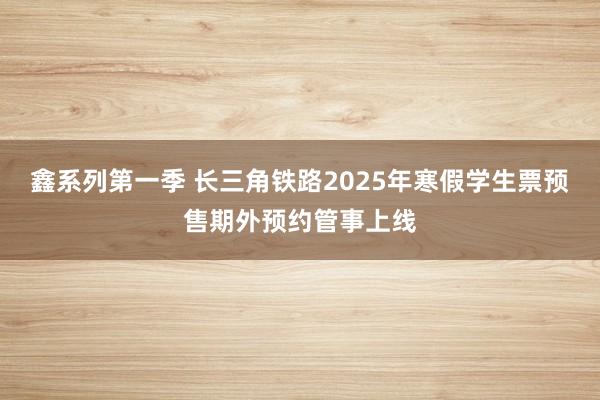 鑫系列第一季 长三角铁路2025年寒假学生票预售期外预约管事上线