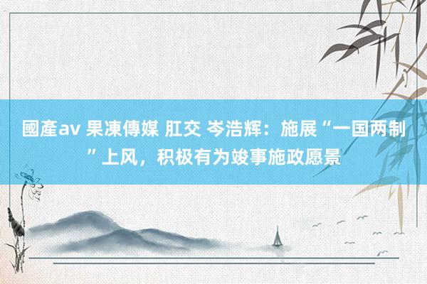 國產av 果凍傳媒 肛交 岑浩辉：施展“一国两制”上风，积极有为竣事施政愿景