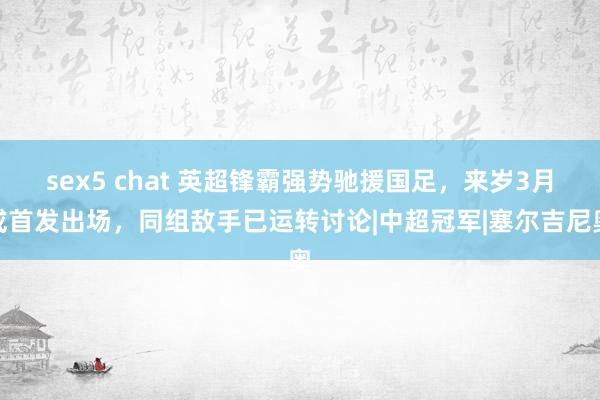 sex5 chat 英超锋霸强势驰援国足，来岁3月或首发出场，同组敌手已运转讨论|中超冠军|塞尔吉尼奥