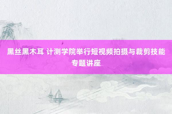 黑丝黑木耳 计测学院举行短视频拍摄与裁剪技能专题讲座