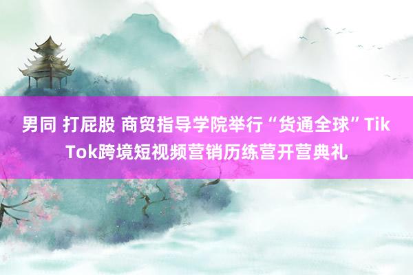 男同 打屁股 商贸指导学院举行“货通全球”TikTok跨境短视频营销历练营开营典礼