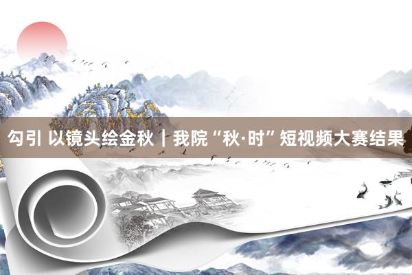 勾引 以镜头绘金秋｜我院“秋·时”短视频大赛结果