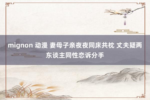 mignon 动漫 妻母子亲夜夜同床共枕 丈夫疑两东谈主同性恋诉分手