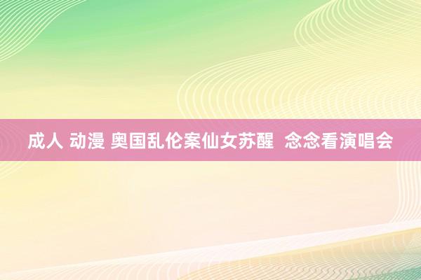 成人 动漫 奥国乱伦案仙女苏醒  念念看演唱会