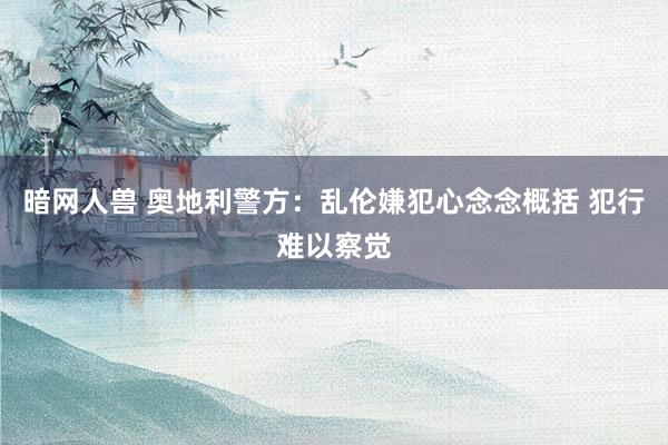 暗网人兽 奥地利警方：乱伦嫌犯心念念概括 犯行难以察觉