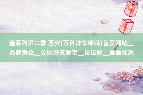 鑫系列第二季 西安(万科沣华锦鸣)首页网站▁品牌房企▁公园好意思宅▁楼位图▁里面优惠