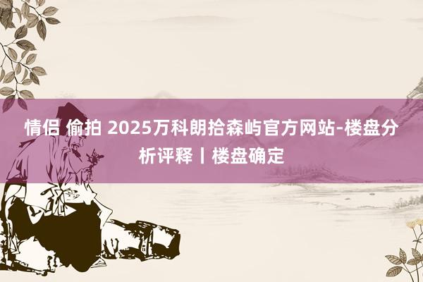情侣 偷拍 2025万科朗拾森屿官方网站-楼盘分析评释丨楼盘确定