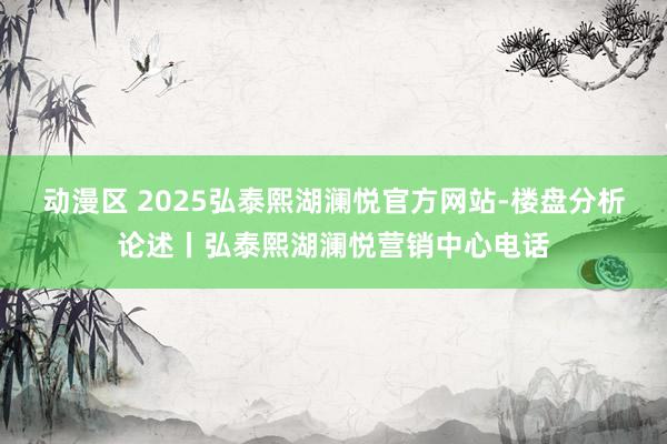 动漫区 2025弘泰熙湖澜悦官方网站-楼盘分析论述丨弘泰熙湖澜悦营销中心电话
