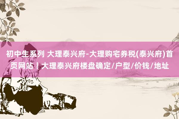 初中生系列 大理泰兴府-大理购宅券税(泰兴府)首页网站丨大理泰兴府楼盘确定/户型/价钱/地址