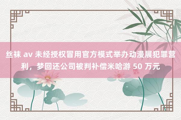 丝袜 av 未经授权冒用官方模式举办动漫展犯罪营利，梦回还公司被判补偿米哈游 50 万元