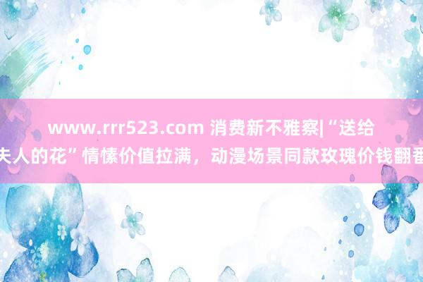 www.rrr523.com 消费新不雅察|“送给夫人的花”情愫价值拉满，动漫场景同款玫瑰价钱翻番