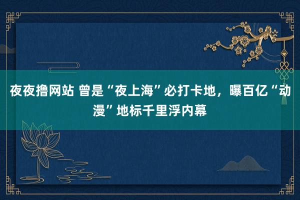 夜夜撸网站 曾是“夜上海”必打卡地，曝百亿“动漫”地标千里浮内幕