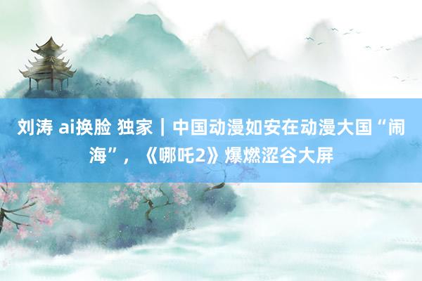 刘涛 ai换脸 独家｜中国动漫如安在动漫大国“闹海”，《哪吒2》爆燃涩谷大屏