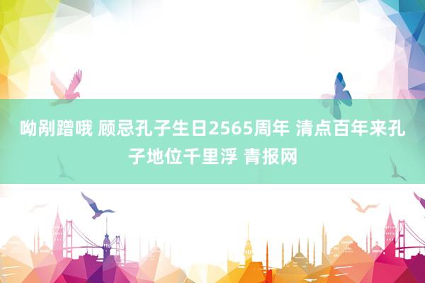 呦剐蹭哦 顾忌孔子生日2565周年 清点百年来孔子地位千里浮 青报网