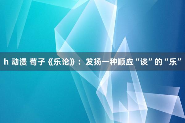 h 动漫 荀子《乐论》：发扬一种顺应“谈”的“乐”