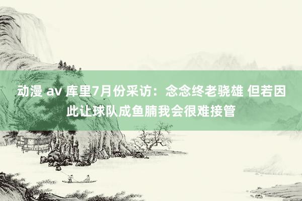 动漫 av 库里7月份采访：念念终老骁雄 但若因此让球队成鱼腩我会很难接管