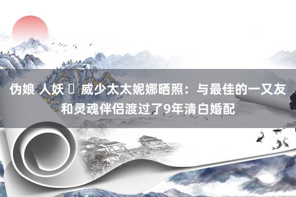 伪娘 人妖 ❤威少太太妮娜晒照：与最佳的一又友和灵魂伴侣渡过了9年清白婚配