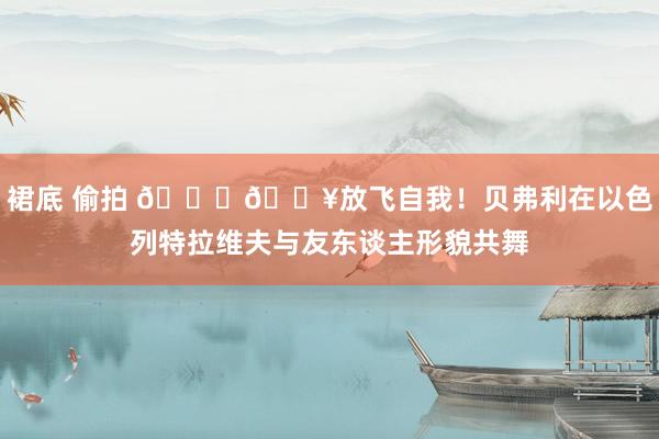 裙底 偷拍 👀🔥放飞自我！贝弗利在以色列特拉维夫与友东谈主形貌共舞