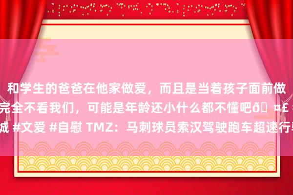 和学生的爸爸在他家做爱，而且是当着孩子面前做爱，太刺激了，孩子完全不看我们，可能是年龄还小什么都不懂吧🤣 #同城 #文爱 #自慰 TMZ：马刺球员索汉驾驶跑车超速行驶发生小车祸 无伤一火文告