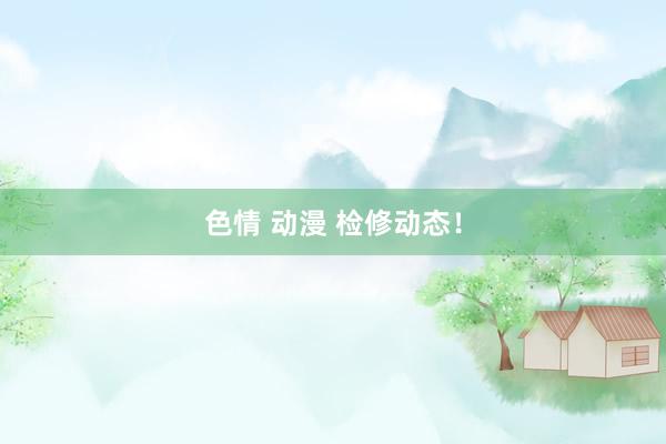 色情 动漫 检修动态！
