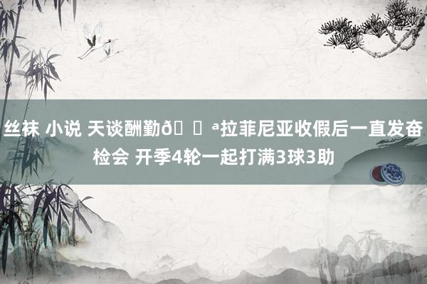丝袜 小说 天谈酬勤💪拉菲尼亚收假后一直发奋检会 开季4轮一起打满3球3助