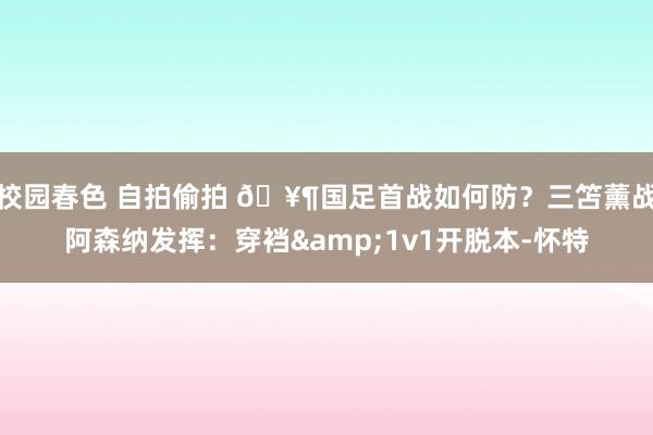 校园春色 自拍偷拍 🥶国足首战如何防？三笘薰战阿森纳发挥：穿裆&1v1开脱本-怀特