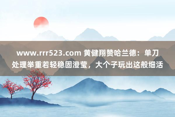 www.rrr523.com 黄健翔赞哈兰德：单刀处理举重若轻稳固澄莹，大个子玩出这般细活