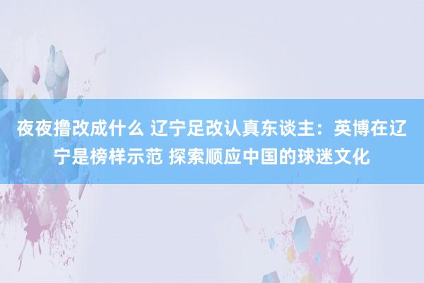 夜夜撸改成什么 辽宁足改认真东谈主：英博在辽宁是榜样示范 探索顺应中国的球迷文化