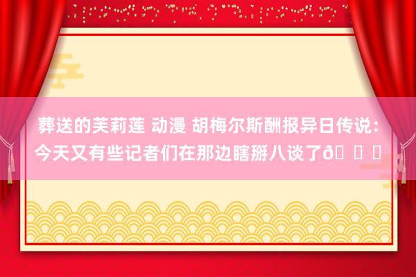 葬送的芙莉莲 动漫 胡梅尔斯酬报异日传说：今天又有些记者们在那边瞎掰八谈了😄