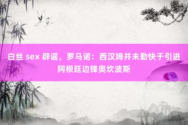 白丝 sex 辟谣，罗马诺：西汉姆并未勤快于引进阿根廷边锋奥坎波斯