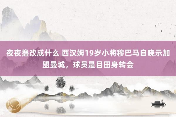 夜夜撸改成什么 西汉姆19岁小将穆巴马自晓示加盟曼城，球员是目田身转会