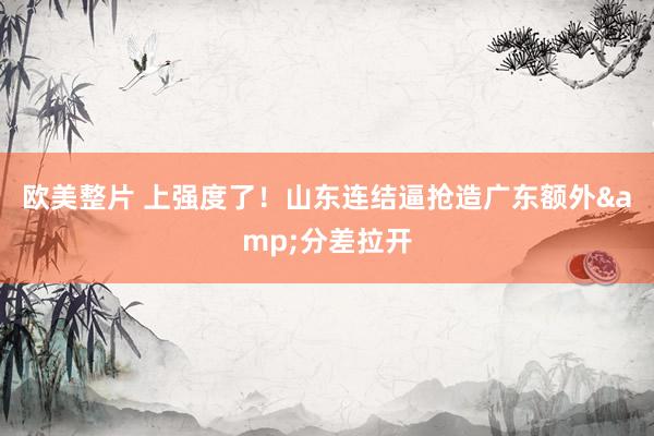 欧美整片 上强度了！山东连结逼抢造广东额外&分差拉开