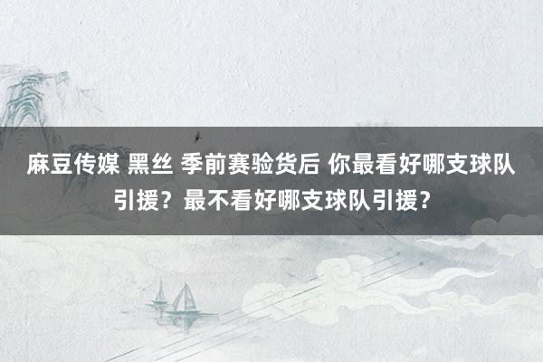 麻豆传媒 黑丝 季前赛验货后 你最看好哪支球队引援？最不看好哪支球队引援？