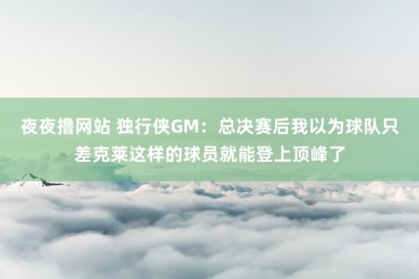夜夜撸网站 独行侠GM：总决赛后我以为球队只差克莱这样的球员就能登上顶峰了