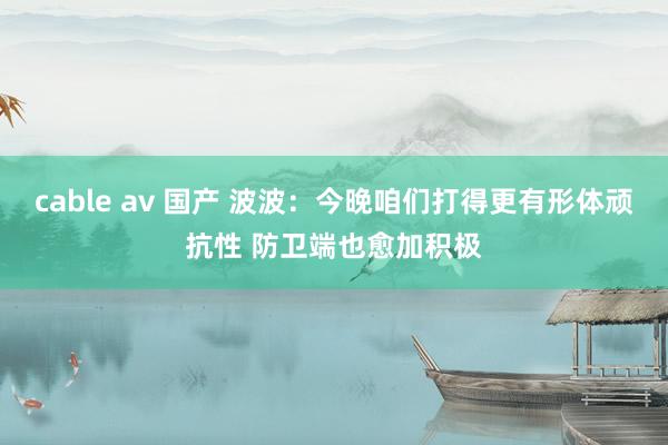 cable av 国产 波波：今晚咱们打得更有形体顽抗性 防卫端也愈加积极