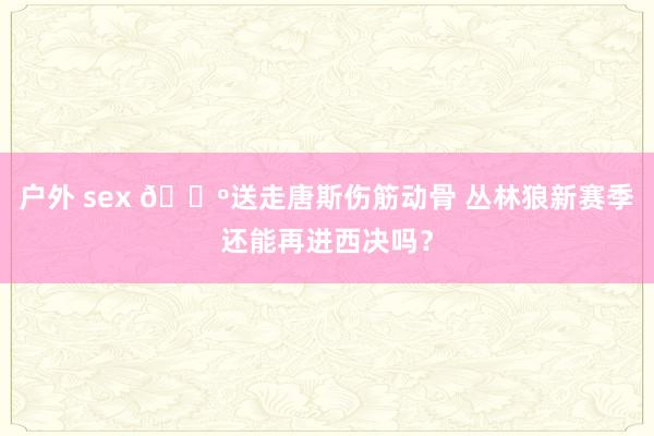 户外 sex 🐺送走唐斯伤筋动骨 丛林狼新赛季还能再进西决吗？