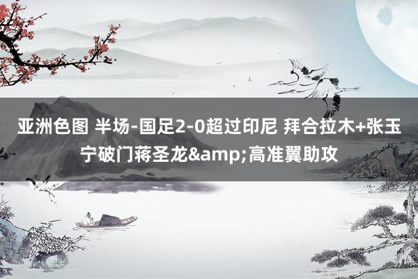 亚洲色图 半场-国足2-0超过印尼 拜合拉木+张玉宁破门蒋圣龙&高准翼助攻
